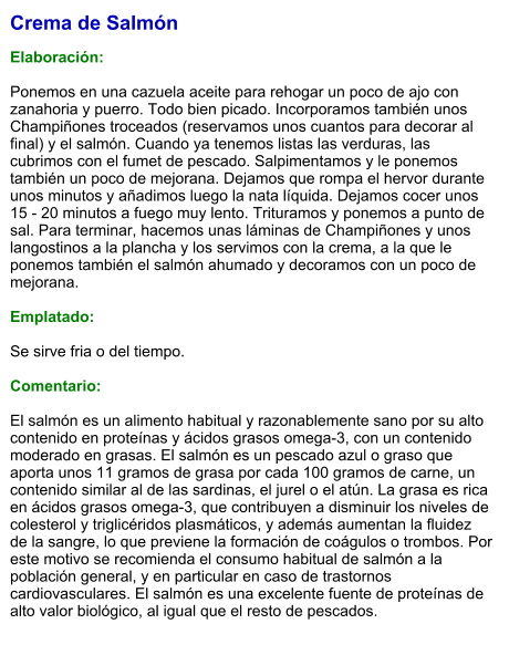 Crema de Salmón  Elaboración:  Ponemos en una cazuela aceite para rehogar un poco de ajo con zanahoria y puerro. Todo bien picado. Incorporamos también unos Champiñones troceados (reservamos unos cuantos para decorar al final) y el salmón. Cuando ya tenemos listas las verduras, las cubrimos con el fumet de pescado. Salpimentamos y le ponemos también un poco de mejorana. Dejamos que rompa el hervor durante unos minutos y añadimos luego la nata líquida. Dejamos cocer unos 15 - 20 minutos a fuego muy lento. Trituramos y ponemos a punto de sal. Para terminar, hacemos unas láminas de Champiñones y unos langostinos a la plancha y los servimos con la crema, a la que le ponemos también el salmón ahumado y decoramos con un poco de mejorana.  Emplatado:  Se sirve fria o del tiempo.  Comentario:  El salmón es un alimento habitual y razonablemente sano por su alto contenido en proteínas y ácidos grasos omega-3, con un contenido moderado en grasas. El salmón es un pescado azul o graso que aporta unos 11 gramos de grasa por cada 100 gramos de carne, un contenido similar al de las sardinas, el jurel o el atún. La grasa es rica en ácidos grasos omega-3, que contribuyen a disminuir los niveles de colesterol y triglicéridos plasmáticos, y además aumentan la fluidez de la sangre, lo que previene la formación de coágulos o trombos. Por este motivo se recomienda el consumo habitual de salmón a la población general, y en particular en caso de trastornos cardiovasculares. El salmón es una excelente fuente de proteínas de alto valor biológico, al igual que el resto de pescados.