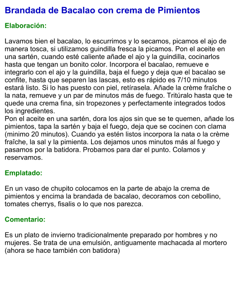 Brandada de Bacalao con crema de Pimientos  Elaboración:  Lavamos bien el bacalao, lo escurrimos y lo secamos, picamos el ajo de manera tosca, si utilizamos guindilla fresca la picamos. Pon el aceite en una sartén, cuando esté caliente añade el ajo y la guindilla, cocinarlos hasta que tengan un bonito color. Incorpora el bacalao, remueve e integrarlo con el ajo y la guindilla, baja el fuego y deja que el bacalao se confite, hasta que separen las lascas, esto es rápido es 7/10 minutos estará listo. Si lo has puesto con piel, retírasela. Añade la crème fraîche o la nata, remueve y un par de minutos más de fuego. Tritúralo hasta que te quede una crema fina, sin tropezones y perfectamente integrados todos los ingredientes. Pon el aceite en una sartén, dora los ajos sin que se te quemen, añade los pimientos, tapa la sartén y baja el fuego, deja que se cocinen con clama (minimo 20 minutos). Cuando ya estén listos incorpora la nata o la crème fraîche, la sal y la pimienta. Los dejamos unos minutos más al fuego y pasamos por la batidora. Probamos para dar el punto. Colamos y reservamos.  Emplatado:  En un vaso de chupito colocamos en la parte de abajo la crema de pimientos y encima la brandada de bacalao, decoramos con cebollino, tomates cherrys, fisalis o lo que nos parezca.  Comentario:  Es un plato de invierno tradicionalmente preparado por hombres y no mujeres. Se trata de una emulsión, antiguamente machacada al mortero (ahora se hace también con batidora)