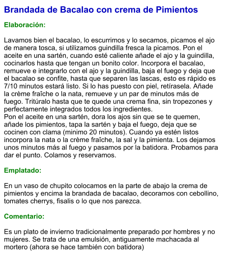 Brandada de Bacalao con crema de Pimientos  Elaboración:  Lavamos bien el bacalao, lo escurrimos y lo secamos, picamos el ajo de manera tosca, si utilizamos guindilla fresca la picamos. Pon el aceite en una sartén, cuando esté caliente añade el ajo y la guindilla, cocinarlos hasta que tengan un bonito color. Incorpora el bacalao, remueve e integrarlo con el ajo y la guindilla, baja el fuego y deja que el bacalao se confite, hasta que separen las lascas, esto es rápido es 7/10 minutos estará listo. Si lo has puesto con piel, retírasela. Añade la crème fraîche o la nata, remueve y un par de minutos más de fuego. Tritúralo hasta que te quede una crema fina, sin tropezones y perfectamente integrados todos los ingredientes. Pon el aceite en una sartén, dora los ajos sin que se te quemen, añade los pimientos, tapa la sartén y baja el fuego, deja que se cocinen con clama (minimo 20 minutos). Cuando ya estén listos incorpora la nata o la crème fraîche, la sal y la pimienta. Los dejamos unos minutos más al fuego y pasamos por la batidora. Probamos para dar el punto. Colamos y reservamos.  Emplatado:  En un vaso de chupito colocamos en la parte de abajo la crema de pimientos y encima la brandada de bacalao, decoramos con cebollino, tomates cherrys, fisalis o lo que nos parezca.  Comentario:  Es un plato de invierno tradicionalmente preparado por hombres y no mujeres. Se trata de una emulsión, antiguamente machacada al mortero (ahora se hace también con batidora)