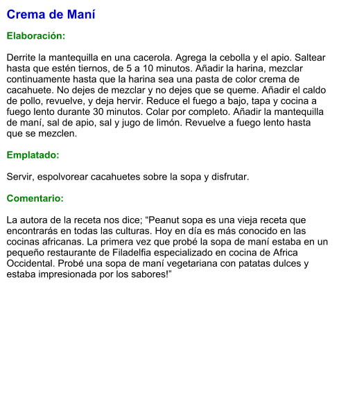 Crema de Maní   Elaboración:  Derrite la mantequilla en una cacerola. Agrega la cebolla y el apio. Saltear hasta que estén tiernos, de 5 a 10 minutos. Añadir la harina, mezclar continuamente hasta que la harina sea una pasta de color crema de cacahuete. No dejes de mezclar y no dejes que se queme. Añadir el caldo de pollo, revuelve, y deja hervir. Reduce el fuego a bajo, tapa y cocina a fuego lento durante 30 minutos. Colar por completo. Añadir la mantequilla de maní, sal de apio, sal y jugo de limón. Revuelve a fuego lento hasta que se mezclen.   Emplatado:  Servir, espolvorear cacahuetes sobre la sopa y disfrutar.  Comentario:  La autora de la receta nos dice; “Peanut sopa es una vieja receta que encontrarás en todas las culturas. Hoy en día es más conocido en las cocinas africanas. La primera vez que probé la sopa de maní estaba en un pequeño restaurante de Filadelfia especializado en cocina de Africa Occidental. Probé una sopa de maní vegetariana con patatas dulces y estaba impresionada por los sabores!”