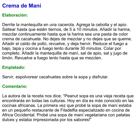 Crema de Maní   Elaboración:  Derrite la mantequilla en una cacerola. Agrega la cebolla y el apio. Saltear hasta que estén tiernos, de 5 a 10 minutos. Añadir la harina, mezclar continuamente hasta que la harina sea una pasta de color crema de cacahuete. No dejes de mezclar y no dejes que se queme. Añadir el caldo de pollo, revuelve, y deja hervir. Reduce el fuego a bajo, tapa y cocina a fuego lento durante 30 minutos. Colar por completo. Añadir la mantequilla de maní, sal de apio, sal y jugo de limón. Revuelve a fuego lento hasta que se mezclen.   Emplatado:  Servir, espolvorear cacahuetes sobre la sopa y disfrutar.  Comentario:  La autora de la receta nos dice; “Peanut sopa es una vieja receta que encontrarás en todas las culturas. Hoy en día es más conocido en las cocinas africanas. La primera vez que probé la sopa de maní estaba en un pequeño restaurante de Filadelfia especializado en cocina de Africa Occidental. Probé una sopa de maní vegetariana con patatas dulces y estaba impresionada por los sabores!”