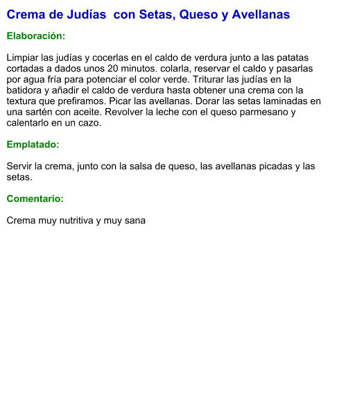 Crema de Judías  con Setas, Queso y Avellanas  Elaboración:  Limpiar las judías y cocerlas en el caldo de verdura junto a las patatas cortadas a dados unos 20 minutos. colarla, reservar el caldo y pasarlas por agua fría para potenciar el color verde. Triturar las judías en la batidora y añadir el caldo de verdura hasta obtener una crema con la textura que prefiramos. Picar las avellanas. Dorar las setas laminadas en una sartén con aceite. Revolver la leche con el queso parmesano y calentarlo en un cazo.   Emplatado:  Servir la crema, junto con la salsa de queso, las avellanas picadas y las setas.  Comentario:  Crema muy nutritiva y muy sana