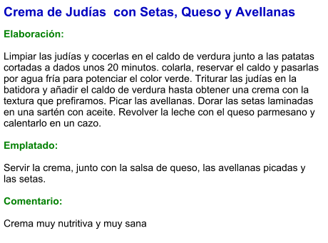 Crema de Judías  con Setas, Queso y Avellanas  Elaboración:  Limpiar las judías y cocerlas en el caldo de verdura junto a las patatas cortadas a dados unos 20 minutos. colarla, reservar el caldo y pasarlas por agua fría para potenciar el color verde. Triturar las judías en la batidora y añadir el caldo de verdura hasta obtener una crema con la textura que prefiramos. Picar las avellanas. Dorar las setas laminadas en una sartén con aceite. Revolver la leche con el queso parmesano y calentarlo en un cazo.   Emplatado:  Servir la crema, junto con la salsa de queso, las avellanas picadas y las setas.  Comentario:  Crema muy nutritiva y muy sana