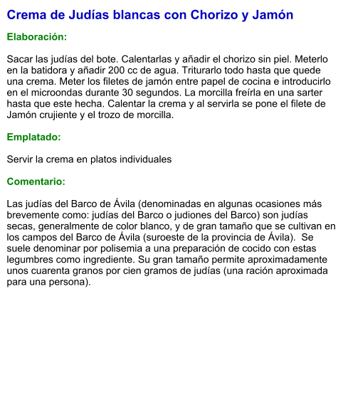 Crema de Judías blancas con Chorizo y Jamón  Elaboración:  Sacar las judías del bote. Calentarlas y añadir el chorizo sin piel. Meterlo en la batidora y añadir 200 cc de agua. Triturarlo todo hasta que quede una crema. Meter los filetes de jamón entre papel de cocina e introducirlo en el microondas durante 30 segundos. La morcilla freírla en una sarter hasta que este hecha. Calentar la crema y al servirla se pone el filete de Jamón crujiente y el trozo de morcilla.  Emplatado:  Servir la crema en platos individuales  Comentario:  Las judías del Barco de Ávila (denominadas en algunas ocasiones más brevemente como: judías del Barco o judiones del Barco) son judías secas, generalmente de color blanco, y de gran tamaño que se cultivan en los campos del Barco de Ávila (suroeste de la provincia de Ávila).  Se suele denominar por polisemia a una preparación de cocido con estas legumbres como ingrediente. Su gran tamaño permite aproximadamente unos cuarenta granos por cien gramos de judías (una ración aproximada para una persona).