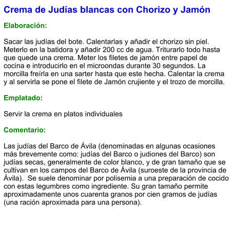 Crema de Judías blancas con Chorizo y Jamón  Elaboración:  Sacar las judías del bote. Calentarlas y añadir el chorizo sin piel. Meterlo en la batidora y añadir 200 cc de agua. Triturarlo todo hasta que quede una crema. Meter los filetes de jamón entre papel de cocina e introducirlo en el microondas durante 30 segundos. La morcilla freírla en una sarter hasta que este hecha. Calentar la crema y al servirla se pone el filete de Jamón crujiente y el trozo de morcilla.  Emplatado:  Servir la crema en platos individuales  Comentario:  Las judías del Barco de Ávila (denominadas en algunas ocasiones más brevemente como: judías del Barco o judiones del Barco) son judías secas, generalmente de color blanco, y de gran tamaño que se cultivan en los campos del Barco de Ávila (suroeste de la provincia de Ávila).  Se suele denominar por polisemia a una preparación de cocido con estas legumbres como ingrediente. Su gran tamaño permite aproximadamente unos cuarenta granos por cien gramos de judías (una ración aproximada para una persona).