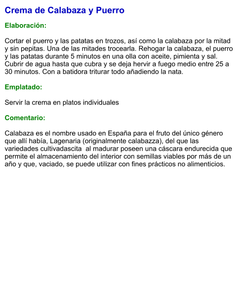 Crema de Calabaza y Puerro  Elaboración:  Cortar el puerro y las patatas en trozos, así como la calabaza por la mitad y sin pepitas. Una de las mitades trocearla. Rehogar la calabaza, el puerro y las patatas durante 5 minutos en una olla con aceite, pimienta y sal. Cubrir de agua hasta que cubra y se deja hervir a fuego medio entre 25 a 30 minutos. Con a batidora triturar todo añadiendo la nata.  Emplatado:  Servir la crema en platos individuales  Comentario:  Calabaza es el nombre usado en España para el fruto del único género que allí había, Lagenaria (originalmente calabazza), del que las variedades cultivadascita  al madurar poseen una cáscara endurecida que permite el almacenamiento del interior con semillas viables por más de un año y que, vaciado, se puede utilizar con fines prácticos no alimenticios.
