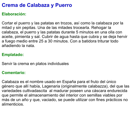 Crema de Calabaza y Puerro  Elaboración:  Cortar el puerro y las patatas en trozos, así como la calabaza por la mitad y sin pepitas. Una de las mitades trocearla. Rehogar la calabaza, el puerro y las patatas durante 5 minutos en una olla con aceite, pimienta y sal. Cubrir de agua hasta que cubra y se deja hervir a fuego medio entre 25 a 30 minutos. Con a batidora triturar todo añadiendo la nata.  Emplatado:  Servir la crema en platos individuales  Comentario:  Calabaza es el nombre usado en España para el fruto del único género que allí había, Lagenaria (originalmente calabazza), del que las variedades cultivadascita  al madurar poseen una cáscara endurecida que permite el almacenamiento del interior con semillas viables por más de un año y que, vaciado, se puede utilizar con fines prácticos no alimenticios.