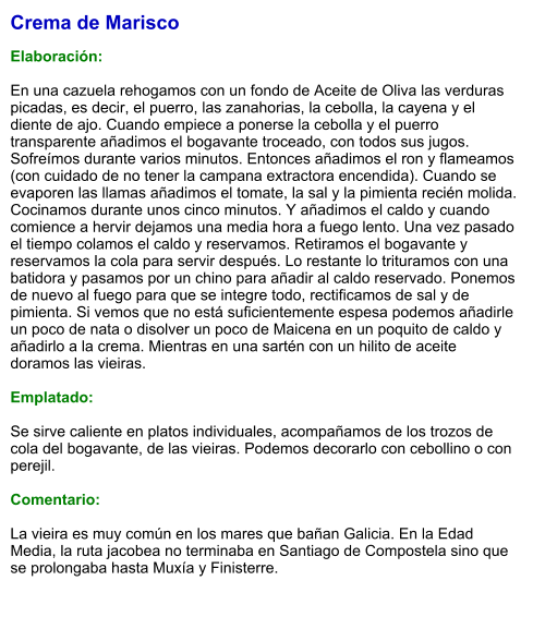 Crema de Marisco  Elaboración:  En una cazuela rehogamos con un fondo de Aceite de Oliva las verduras picadas, es decir, el puerro, las zanahorias, la cebolla, la cayena y el diente de ajo. Cuando empiece a ponerse la cebolla y el puerro transparente añadimos el bogavante troceado, con todos sus jugos. Sofreímos durante varios minutos. Entonces añadimos el ron y flameamos (con cuidado de no tener la campana extractora encendida). Cuando se evaporen las llamas añadimos el tomate, la sal y la pimienta recién molida. Cocinamos durante unos cinco minutos. Y añadimos el caldo y cuando comience a hervir dejamos una media hora a fuego lento. Una vez pasado el tiempo colamos el caldo y reservamos. Retiramos el bogavante y reservamos la cola para servir después. Lo restante lo trituramos con una batidora y pasamos por un chino para añadir al caldo reservado. Ponemos de nuevo al fuego para que se integre todo, rectificamos de sal y de pimienta. Si vemos que no está suficientemente espesa podemos añadirle un poco de nata o disolver un poco de Maicena en un poquito de caldo y añadirlo a la crema. Mientras en una sartén con un hilito de aceite doramos las vieiras.   Emplatado:  Se sirve caliente en platos individuales, acompañamos de los trozos de cola del bogavante, de las vieiras. Podemos decorarlo con cebollino o con perejil.  Comentario:  La vieira es muy común en los mares que bañan Galicia. En la Edad Media, la ruta jacobea no terminaba en Santiago de Compostela sino que se prolongaba hasta Muxía y Finisterre.