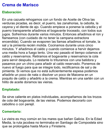 Crema de Marisco  Elaboración:  En una cazuela rehogamos con un fondo de Aceite de Oliva las verduras picadas, es decir, el puerro, las zanahorias, la cebolla, la cayena y el diente de ajo. Cuando empiece a ponerse la cebolla y el puerro transparente añadimos el bogavante troceado, con todos sus jugos. Sofreímos durante varios minutos. Entonces añadimos el ron y flameamos (con cuidado de no tener la campana extractora encendida). Cuando se evaporen las llamas añadimos el tomate, la sal y la pimienta recién molida. Cocinamos durante unos cinco minutos. Y añadimos el caldo y cuando comience a hervir dejamos una media hora a fuego lento. Una vez pasado el tiempo colamos el caldo y reservamos. Retiramos el bogavante y reservamos la cola para servir después. Lo restante lo trituramos con una batidora y pasamos por un chino para añadir al caldo reservado. Ponemos de nuevo al fuego para que se integre todo, rectificamos de sal y de pimienta. Si vemos que no está suficientemente espesa podemos añadirle un poco de nata o disolver un poco de Maicena en un poquito de caldo y añadirlo a la crema. Mientras en una sartén con un hilito de aceite doramos las vieiras.   Emplatado:  Se sirve caliente en platos individuales, acompañamos de los trozos de cola del bogavante, de las vieiras. Podemos decorarlo con cebollino o con perejil.  Comentario:  La vieira es muy común en los mares que bañan Galicia. En la Edad Media, la ruta jacobea no terminaba en Santiago de Compostela sino que se prolongaba hasta Muxía y Finisterre.