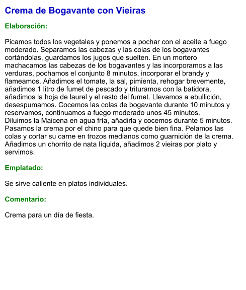 Crema de Bogavante con Vieiras  Elaboración:  Picamos todos los vegetales y ponemos a pochar con el aceite a fuego moderado. Separamos las cabezas y las colas de los bogavantes cortándolas, guardamos los jugos que suelten. En un mortero machacamos las cabezas de los bogavantes y las incorporamos a las verduras, pochamos el conjunto 8 minutos, incorporar el brandy y flameamos. Añadimos el tomate, la sal, pimienta, rehogar brevemente, añadimos 1 litro de fumet de pescado y trituramos con la batidora, añadimos la hoja de laurel y el resto del fumet. Llevamos a ebullición, desespumamos. Cocemos las colas de bogavante durante 10 minutos y reservamos, continuamos a fuego moderado unos 45 minutos. Diluimos la Maicena en agua fría, añadirla y cocemos durante 5 minutos. Pasamos la crema por el chino para que quede bien fina. Pelamos las colas y cortar su carne en trozos medianos como guarnición de la crema. Añadimos un chorrito de nata líquida, añadimos 2 vieiras por plato y servimos.  Emplatado:  Se sirve caliente en platos individuales.  Comentario:  Crema para un día de fiesta.