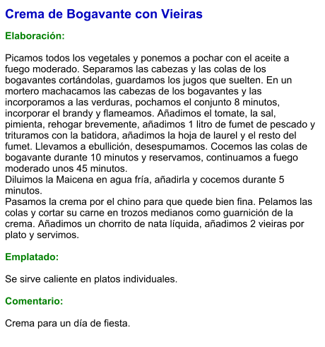 Crema de Bogavante con Vieiras  Elaboración:  Picamos todos los vegetales y ponemos a pochar con el aceite a fuego moderado. Separamos las cabezas y las colas de los bogavantes cortándolas, guardamos los jugos que suelten. En un mortero machacamos las cabezas de los bogavantes y las incorporamos a las verduras, pochamos el conjunto 8 minutos, incorporar el brandy y flameamos. Añadimos el tomate, la sal, pimienta, rehogar brevemente, añadimos 1 litro de fumet de pescado y trituramos con la batidora, añadimos la hoja de laurel y el resto del fumet. Llevamos a ebullición, desespumamos. Cocemos las colas de bogavante durante 10 minutos y reservamos, continuamos a fuego moderado unos 45 minutos. Diluimos la Maicena en agua fría, añadirla y cocemos durante 5 minutos. Pasamos la crema por el chino para que quede bien fina. Pelamos las colas y cortar su carne en trozos medianos como guarnición de la crema. Añadimos un chorrito de nata líquida, añadimos 2 vieiras por plato y servimos.  Emplatado:  Se sirve caliente en platos individuales.  Comentario:  Crema para un día de fiesta.