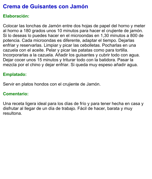 Crema de Guisantes con Jamón  Elaboración:  Colocar las lonchas de Jamón entre dos hojas de papel del horno y meter al horno a 180 grados unos 10 minutos para hacer el crujiente de jamón. Si lo deseas lo puedes hacer en el microondas en 1,30 minutos a 800 de potencia. Cada microondas es diferente, adaptar el tiempo. Dejarlas enfriar y reservarlas. Limpiar y picar las cebolletas. Pocharlas en una cazuela con el aceite. Pelar y picar las patatas como para tortilla. Incorporarlas a la cazuela. Añadir los guisantes y cubrir todo con agua. Dejar cocer unos 15 minutos y triturar todo con la batidora. Pasar la mezcla por el chino y dejar enfriar. Si queda muy espeso añadir agua.  Emplatado:  Servir en platos hondos con el crujiente de Jamón.  Comentario:  Una receta ligera ideal para los días de frío y para tener hecha en casa y disfrutar al llegar de un día de trabajo. Fácil de hacer, barata y muy resultona.