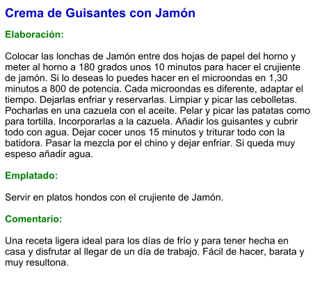 Crema de Guisantes con Jamón  Elaboración:  Colocar las lonchas de Jamón entre dos hojas de papel del horno y meter al horno a 180 grados unos 10 minutos para hacer el crujiente de jamón. Si lo deseas lo puedes hacer en el microondas en 1,30 minutos a 800 de potencia. Cada microondas es diferente, adaptar el tiempo. Dejarlas enfriar y reservarlas. Limpiar y picar las cebolletas. Pocharlas en una cazuela con el aceite. Pelar y picar las patatas como para tortilla. Incorporarlas a la cazuela. Añadir los guisantes y cubrir todo con agua. Dejar cocer unos 15 minutos y triturar todo con la batidora. Pasar la mezcla por el chino y dejar enfriar. Si queda muy espeso añadir agua.  Emplatado:  Servir en platos hondos con el crujiente de Jamón.  Comentario:  Una receta ligera ideal para los días de frío y para tener hecha en casa y disfrutar al llegar de un día de trabajo. Fácil de hacer, barata y muy resultona.
