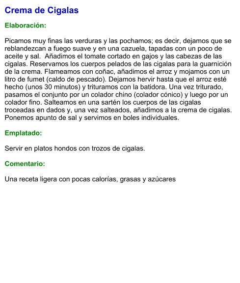 Crema de Cigalas  Elaboración:  Picamos muy finas las verduras y las pochamos; es decir, dejamos que se reblandezcan a fuego suave y en una cazuela, tapadas con un poco de aceite y sal.  Añadimos el tomate cortado en gajos y las cabezas de las cigalas. Reservamos los cuerpos pelados de las cigalas para la guarnición de la crema. Flameamos con coñac, añadimos el arroz y mojamos con un litro de fumet (caldo de pescado). Dejamos hervir hasta que el arroz esté hecho (unos 30 minutos) y trituramos con la batidora. Una vez triturado, pasamos el conjunto por un colador chino (colador cónico) y luego por un colador fino. Salteamos en una sartén los cuerpos de las cigalas troceadas en dados y, una vez salteados, añadimos a la crema de cigalas.  Ponemos apunto de sal y servimos en boles individuales.   Emplatado:  Servir en platos hondos con trozos de cigalas.  Comentario:  Una receta ligera con pocas calorías, grasas y azúcares