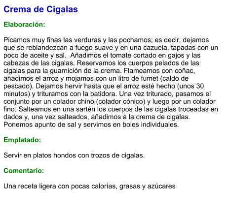 Crema de Cigalas  Elaboración:  Picamos muy finas las verduras y las pochamos; es decir, dejamos que se reblandezcan a fuego suave y en una cazuela, tapadas con un poco de aceite y sal.  Añadimos el tomate cortado en gajos y las cabezas de las cigalas. Reservamos los cuerpos pelados de las cigalas para la guarnición de la crema. Flameamos con coñac, añadimos el arroz y mojamos con un litro de fumet (caldo de pescado). Dejamos hervir hasta que el arroz esté hecho (unos 30 minutos) y trituramos con la batidora. Una vez triturado, pasamos el conjunto por un colador chino (colador cónico) y luego por un colador fino. Salteamos en una sartén los cuerpos de las cigalas troceadas en dados y, una vez salteados, añadimos a la crema de cigalas.  Ponemos apunto de sal y servimos en boles individuales.   Emplatado:  Servir en platos hondos con trozos de cigalas.  Comentario:  Una receta ligera con pocas calorías, grasas y azúcares