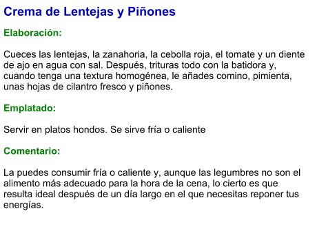 Crema de Lentejas y Piñones  Elaboración:  Cueces las lentejas, la zanahoria, la cebolla roja, el tomate y un diente de ajo en agua con sal. Después, trituras todo con la batidora y, cuando tenga una textura homogénea, le añades comino, pimienta, unas hojas de cilantro fresco y piñones.  Emplatado:  Servir en platos hondos. Se sirve fría o caliente  Comentario:  La puedes consumir fría o caliente y, aunque las legumbres no son el alimento más adecuado para la hora de la cena, lo cierto es que resulta ideal después de un día largo en el que necesitas reponer tus energías.