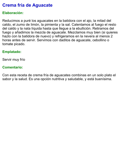 Crema fría de Aguacate  Elaboración:  Reducimos a puré los aguacates en la batidora con el ajo, la mitad del caldo, el zumo de limón, la pimienta y la sal. Calentamos al fuego el resto del caldo y la nata líquida hasta que llegue a la ebullición. Retiramos del fuego y añadimos la mezcla de aguacate. Mezclamos muy bien (si quieres hazlo con la batidora de nuevo) y refrigeramos en la nevera al menos 2 horas antes de servir. Servimos con daditos de aguacate, cebollino o tomate picado.  Emplatado:  Servir muy frío  Comentario:  Con esta receta de crema fría de aguacates combinas en un solo plato el sabor y la salud. Es una opción nutritiva y saludable, y está buenísima.
