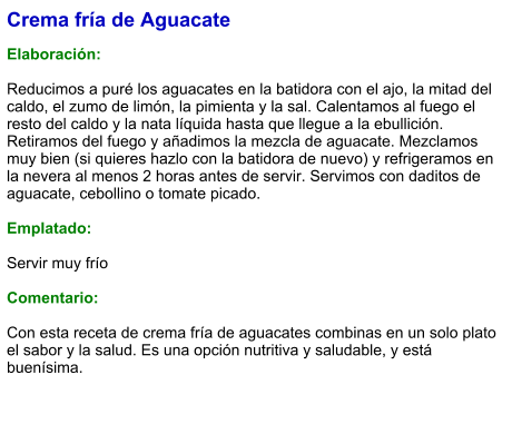 Crema fría de Aguacate  Elaboración:  Reducimos a puré los aguacates en la batidora con el ajo, la mitad del caldo, el zumo de limón, la pimienta y la sal. Calentamos al fuego el resto del caldo y la nata líquida hasta que llegue a la ebullición. Retiramos del fuego y añadimos la mezcla de aguacate. Mezclamos muy bien (si quieres hazlo con la batidora de nuevo) y refrigeramos en la nevera al menos 2 horas antes de servir. Servimos con daditos de aguacate, cebollino o tomate picado.  Emplatado:  Servir muy frío  Comentario:  Con esta receta de crema fría de aguacates combinas en un solo plato el sabor y la salud. Es una opción nutritiva y saludable, y está buenísima.