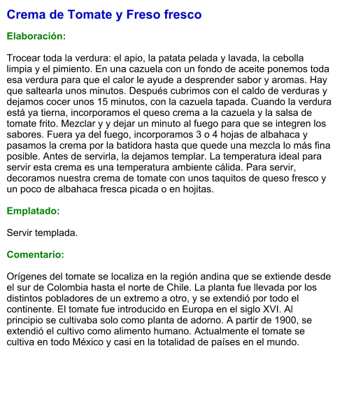 Crema de Tomate y Freso fresco  Elaboración:  Trocear toda la verdura: el apio, la patata pelada y lavada, la cebolla limpia y el pimiento. En una cazuela con un fondo de aceite ponemos toda esa verdura para que el calor le ayude a desprender sabor y aromas. Hay que saltearla unos minutos. Después cubrimos con el caldo de verduras y dejamos cocer unos 15 minutos, con la cazuela tapada. Cuando la verdura está ya tierna, incorporamos el queso crema a la cazuela y la salsa de tomate frito. Mezclar y y dejar un minuto al fuego para que se integren los sabores. Fuera ya del fuego, incorporamos 3 o 4 hojas de albahaca y pasamos la crema por la batidora hasta que quede una mezcla lo más fina posible. Antes de servirla, la dejamos templar. La temperatura ideal para servir esta crema es una temperatura ambiente cálida. Para servir, decoramos nuestra crema de tomate con unos taquitos de queso fresco y un poco de albahaca fresca picada o en hojitas.  Emplatado:  Servir templada.  Comentario:  Orígenes del tomate se localiza en la región andina que se extiende desde el sur de Colombia hasta el norte de Chile. La planta fue llevada por los distintos pobladores de un extremo a otro, y se extendió por todo el continente. El tomate fue introducido en Europa en el siglo XVI. Al principio se cultivaba solo como planta de adorno. A partir de 1900, se extendió el cultivo como alimento humano. Actualmente el tomate se cultiva en todo México y casi en la totalidad de países en el mundo.