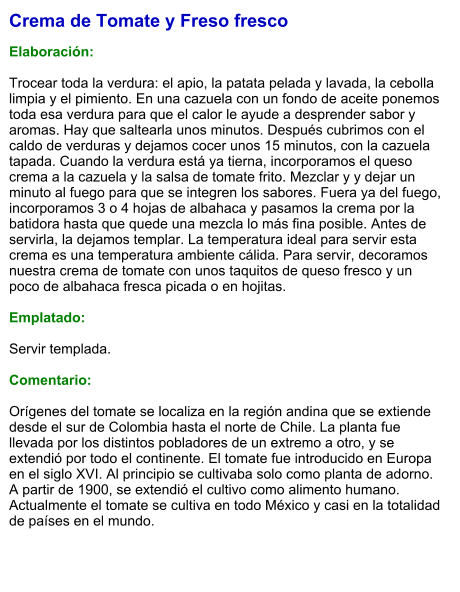 Crema de Tomate y Freso fresco  Elaboración:  Trocear toda la verdura: el apio, la patata pelada y lavada, la cebolla limpia y el pimiento. En una cazuela con un fondo de aceite ponemos toda esa verdura para que el calor le ayude a desprender sabor y aromas. Hay que saltearla unos minutos. Después cubrimos con el caldo de verduras y dejamos cocer unos 15 minutos, con la cazuela tapada. Cuando la verdura está ya tierna, incorporamos el queso crema a la cazuela y la salsa de tomate frito. Mezclar y y dejar un minuto al fuego para que se integren los sabores. Fuera ya del fuego, incorporamos 3 o 4 hojas de albahaca y pasamos la crema por la batidora hasta que quede una mezcla lo más fina posible. Antes de servirla, la dejamos templar. La temperatura ideal para servir esta crema es una temperatura ambiente cálida. Para servir, decoramos nuestra crema de tomate con unos taquitos de queso fresco y un poco de albahaca fresca picada o en hojitas.  Emplatado:  Servir templada.  Comentario:  Orígenes del tomate se localiza en la región andina que se extiende desde el sur de Colombia hasta el norte de Chile. La planta fue llevada por los distintos pobladores de un extremo a otro, y se extendió por todo el continente. El tomate fue introducido en Europa en el siglo XVI. Al principio se cultivaba solo como planta de adorno. A partir de 1900, se extendió el cultivo como alimento humano. Actualmente el tomate se cultiva en todo México y casi en la totalidad de países en el mundo.