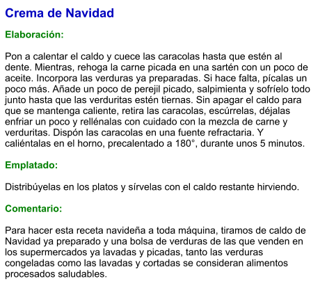 Crema de Navidad  Elaboración:  Pon a calentar el caldo y cuece las caracolas hasta que estén al dente. Mientras, rehoga la carne picada en una sartén con un poco de aceite. Incorpora las verduras ya preparadas. Si hace falta, pícalas un poco más. Añade un poco de perejil picado, salpimienta y sofríelo todo junto hasta que las verduritas estén tiernas. Sin apagar el caldo para que se mantenga caliente, retira las caracolas, escúrrelas, déjalas enfriar un poco y rellénalas con cuidado con la mezcla de carne y verduritas. Dispón las caracolas en una fuente refractaria. Y caliéntalas en el horno, precalentado a 180°, durante unos 5 minutos.  Emplatado:  Distribúyelas en los platos y sírvelas con el caldo restante hirviendo.  Comentario:  Para hacer esta receta navideña a toda máquina, tiramos de caldo de Navidad ya preparado y una bolsa de verduras de las que venden en los supermercados ya lavadas y picadas, tanto las verduras congeladas como las lavadas y cortadas se consideran alimentos procesados saludables.