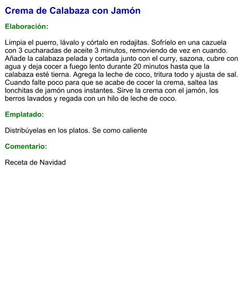 Crema de Calabaza con Jamón  Elaboración:  Limpia el puerro, lávalo y córtalo en rodajitas. Sofríelo en una cazuela con 3 cucharadas de aceite 3 minutos, removiendo de vez en cuando. Añade la calabaza pelada y cortada junto con el curry, sazona, cubre con agua y deja cocer a fuego lento durante 20 minutos hasta que la calabaza esté tierna. Agrega la leche de coco, tritura todo y ajusta de sal. Cuando falte poco para que se acabe de cocer la crema, saltea las lonchitas de jamón unos instantes. Sirve la crema con el jamón, los berros lavados y regada con un hilo de leche de coco.  Emplatado:  Distribúyelas en los platos. Se como caliente  Comentario:  Receta de Navidad