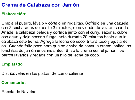 Crema de Calabaza con Jamón  Elaboración:  Limpia el puerro, lávalo y córtalo en rodajitas. Sofríelo en una cazuela con 3 cucharadas de aceite 3 minutos, removiendo de vez en cuando. Añade la calabaza pelada y cortada junto con el curry, sazona, cubre con agua y deja cocer a fuego lento durante 20 minutos hasta que la calabaza esté tierna. Agrega la leche de coco, tritura todo y ajusta de sal. Cuando falte poco para que se acabe de cocer la crema, saltea las lonchitas de jamón unos instantes. Sirve la crema con el jamón, los berros lavados y regada con un hilo de leche de coco.  Emplatado:  Distribúyelas en los platos. Se como caliente  Comentario:  Receta de Navidad