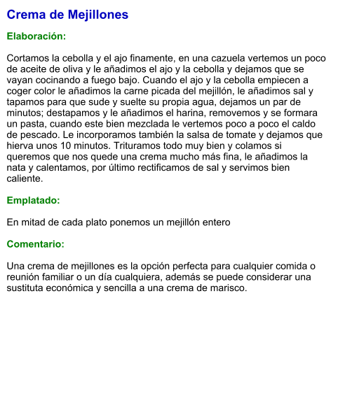 Crema de Mejillones  Elaboración:  Cortamos la cebolla y el ajo finamente, en una cazuela vertemos un poco de aceite de oliva y le añadimos el ajo y la cebolla y dejamos que se vayan cocinando a fuego bajo. Cuando el ajo y la cebolla empiecen a coger color le añadimos la carne picada del mejillón, le añadimos sal y tapamos para que sude y suelte su propia agua, dejamos un par de minutos; destapamos y le añadimos el harina, removemos y se formara un pasta, cuando este bien mezclada le vertemos poco a poco el caldo de pescado. Le incorporamos también la salsa de tomate y dejamos que hierva unos 10 minutos. Trituramos todo muy bien y colamos si queremos que nos quede una crema mucho más fina, le añadimos la nata y calentamos, por último rectificamos de sal y servimos bien caliente.  Emplatado:  En mitad de cada plato ponemos un mejillón entero  Comentario:  Una crema de mejillones es la opción perfecta para cualquier comida o reunión familiar o un día cualquiera, además se puede considerar una sustituta económica y sencilla a una crema de marisco.