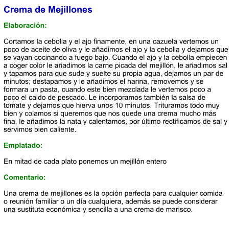 Crema de Mejillones  Elaboración:  Cortamos la cebolla y el ajo finamente, en una cazuela vertemos un poco de aceite de oliva y le añadimos el ajo y la cebolla y dejamos que se vayan cocinando a fuego bajo. Cuando el ajo y la cebolla empiecen a coger color le añadimos la carne picada del mejillón, le añadimos sal y tapamos para que sude y suelte su propia agua, dejamos un par de minutos; destapamos y le añadimos el harina, removemos y se formara un pasta, cuando este bien mezclada le vertemos poco a poco el caldo de pescado. Le incorporamos también la salsa de tomate y dejamos que hierva unos 10 minutos. Trituramos todo muy bien y colamos si queremos que nos quede una crema mucho más fina, le añadimos la nata y calentamos, por último rectificamos de sal y servimos bien caliente.  Emplatado:  En mitad de cada plato ponemos un mejillón entero  Comentario:  Una crema de mejillones es la opción perfecta para cualquier comida o reunión familiar o un día cualquiera, además se puede considerar una sustituta económica y sencilla a una crema de marisco.