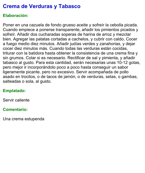 Crema de Verduras y Tabasco  Elaboración:  Poner en una cazuela de fondo grueso aceite y sofreír la cebolla picada. Cuando empiece a ponerse transparente, añadir los pimientos picados y sofreír. Añadir dos cucharadas soperas de harina de arroz y mezclar bien. Agregar las patatas cortadas a cachelos, y cubrir con caldo. Cocer a fuego medio diez minutos. Añadir judías verdes y zanahorias, y dejar cocer diez minutos más. Cuando todas las verduras están cocidas, triturar con la batidora hasta obtener la consistencia de una crema fina y sin grumos. Colar si es necesario. Rectificar de sal y pimienta, y añadir tabasco al gusto. Para esta cantidad, serán necesarias unas 10-12 gotas, pero mejor ir incorporándolo poco a poco hasta conseguir un sabor ligeramente picante, pero no excesivo. Servir acompañada de pollo asado en trocitos, o de tacos de jamón, o de verduras, setas, o gambas, salteadas o sola, al gusto.  Emplatado:  Servir caliente  Comentario:  Una crema estupenda