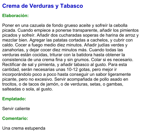 Crema de Verduras y Tabasco  Elaboración:  Poner en una cazuela de fondo grueso aceite y sofreír la cebolla picada. Cuando empiece a ponerse transparente, añadir los pimientos picados y sofreír. Añadir dos cucharadas soperas de harina de arroz y mezclar bien. Agregar las patatas cortadas a cachelos, y cubrir con caldo. Cocer a fuego medio diez minutos. Añadir judías verdes y zanahorias, y dejar cocer diez minutos más. Cuando todas las verduras están cocidas, triturar con la batidora hasta obtener la consistencia de una crema fina y sin grumos. Colar si es necesario. Rectificar de sal y pimienta, y añadir tabasco al gusto. Para esta cantidad, serán necesarias unas 10-12 gotas, pero mejor ir incorporándolo poco a poco hasta conseguir un sabor ligeramente picante, pero no excesivo. Servir acompañada de pollo asado en trocitos, o de tacos de jamón, o de verduras, setas, o gambas, salteadas o sola, al gusto.  Emplatado:  Servir caliente  Comentario:  Una crema estupenda