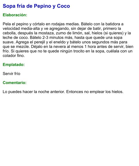 Sopa fría de Pepino y Coco  Elaboración:  Pela el pepino y córtalo en rodajas medias. Bátelo con la batidora a velocidad media-alta y ve agregando, sin dejar de batir, primero la cebolla, después la mostaza, zumo de limón, sal, hielos (si quieres) y la leche de coco. Bátelo 2-3 minutos más, hasta que quede una sopa suave. Agrega el perejil y el eneldo y bátelo unos segundos más para que se mezcle. Déjalo en la nevera al menos 1 hora antes de servir, bien frío. Si quieres que no te quede ningún trocito en la sopa, cuélala con un colador fino.  Emplatado:  Servir frío  Comentario:  Lo puedes hacer la noche anterior. Entonces no emplear los hielos.