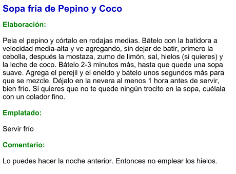 Sopa fría de Pepino y Coco  Elaboración:  Pela el pepino y córtalo en rodajas medias. Bátelo con la batidora a velocidad media-alta y ve agregando, sin dejar de batir, primero la cebolla, después la mostaza, zumo de limón, sal, hielos (si quieres) y la leche de coco. Bátelo 2-3 minutos más, hasta que quede una sopa suave. Agrega el perejil y el eneldo y bátelo unos segundos más para que se mezcle. Déjalo en la nevera al menos 1 hora antes de servir, bien frío. Si quieres que no te quede ningún trocito en la sopa, cuélala con un colador fino.  Emplatado:  Servir frío  Comentario:  Lo puedes hacer la noche anterior. Entonces no emplear los hielos.