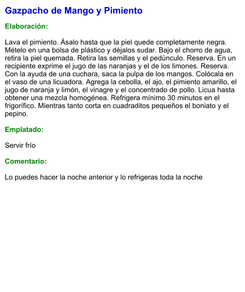 Gazpacho de Mango y Pimiento  Elaboración:  Lava el pimiento. Ásalo hasta que la piel quede completamente negra. Mételo en una bolsa de plástico y déjalos sudar. Bajo el chorro de agua, retira la piel quemada. Retira las semillas y el pedúnculo. Reserva. En un recipiente exprime el jugo de las naranjas y el de los limones. Reserva. Con la ayuda de una cuchara, saca la pulpa de los mangos. Colócala en el vaso de una licuadora. Agrega la cebolla, el ajo, el pimiento amarillo, el jugo de naranja y limón, el vinagre y el concentrado de pollo. Licua hasta obtener una mezcla homogénea. Refrigera mínimo 30 minutos en el frigorífico. Mientras tanto corta en cuadraditos pequeños el boniato y el pepino.  Emplatado:  Servir frío  Comentario:  Lo puedes hacer la noche anterior y lo refrigeras toda la noche