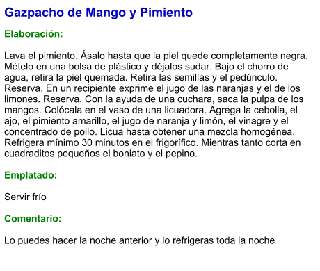 Gazpacho de Mango y Pimiento  Elaboración:  Lava el pimiento. Ásalo hasta que la piel quede completamente negra. Mételo en una bolsa de plástico y déjalos sudar. Bajo el chorro de agua, retira la piel quemada. Retira las semillas y el pedúnculo. Reserva. En un recipiente exprime el jugo de las naranjas y el de los limones. Reserva. Con la ayuda de una cuchara, saca la pulpa de los mangos. Colócala en el vaso de una licuadora. Agrega la cebolla, el ajo, el pimiento amarillo, el jugo de naranja y limón, el vinagre y el concentrado de pollo. Licua hasta obtener una mezcla homogénea. Refrigera mínimo 30 minutos en el frigorífico. Mientras tanto corta en cuadraditos pequeños el boniato y el pepino.  Emplatado:  Servir frío  Comentario:  Lo puedes hacer la noche anterior y lo refrigeras toda la noche