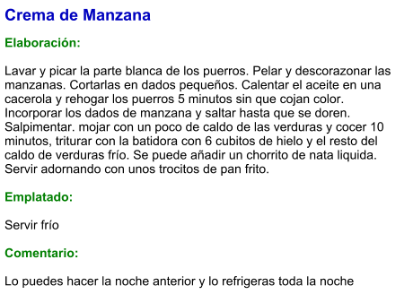 Crema de Manzana  Elaboración:  Lavar y picar la parte blanca de los puerros. Pelar y descorazonar las manzanas. Cortarlas en dados pequeños. Calentar el aceite en una cacerola y rehogar los puerros 5 minutos sin que cojan color. Incorporar los dados de manzana y saltar hasta que se doren. Salpimentar. mojar con un poco de caldo de las verduras y cocer 10 minutos, triturar con la batidora con 6 cubitos de hielo y el resto del caldo de verduras frío. Se puede añadir un chorrito de nata liquida. Servir adornando con unos trocitos de pan frito.  Emplatado:  Servir frío  Comentario:  Lo puedes hacer la noche anterior y lo refrigeras toda la noche