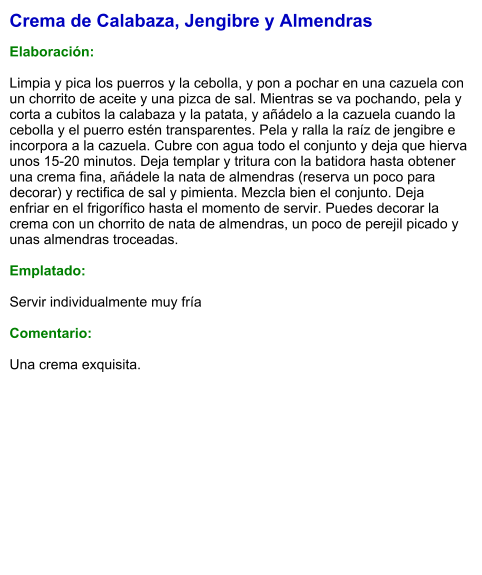 Crema de Calabaza, Jengibre y Almendras  Elaboración:  Limpia y pica los puerros y la cebolla, y pon a pochar en una cazuela con un chorrito de aceite y una pizca de sal. Mientras se va pochando, pela y corta a cubitos la calabaza y la patata, y añádelo a la cazuela cuando la cebolla y el puerro estén transparentes. Pela y ralla la raíz de jengibre e incorpora a la cazuela. Cubre con agua todo el conjunto y deja que hierva unos 15-20 minutos. Deja templar y tritura con la batidora hasta obtener una crema fina, añádele la nata de almendras (reserva un poco para decorar) y rectifica de sal y pimienta. Mezcla bien el conjunto. Deja enfriar en el frigorífico hasta el momento de servir. Puedes decorar la crema con un chorrito de nata de almendras, un poco de perejil picado y unas almendras troceadas.  Emplatado:  Servir individualmente muy fría  Comentario:  Una crema exquisita.