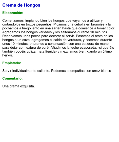 Crema de Hongos   Elaboración:  Comenzamos limpiando bien los hongos que vayamos a utilizar y cortándolos en trozos pequeños. Picamos una cebolla en brunoise y la pochamos a fuego lento en una sartén hasta que comience a tomar color. Agregamos los hongos variados y los salteamos durante 10 minutos. Reservamos unos pocos para decorar al servir. Pasamos el resto de los hongos a un cazo, agregamos el caldo de verduras, y cocemos durante unos 10 minutos, triturando a continuación con una batidora de mano para dejar con textura de puré. Añadimos la leche evaporada, -si queréis también podéis utilizar nata líquida- y mezclamos bien, dando un último hervor.   Emplatado:  Servir individualmente caliente. Podemos acompañas con arroz blanco  Comentario:  Una crema exquisita.