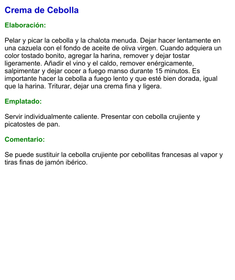 Crema de Cebolla  Elaboración:  Pelar y picar la cebolla y la chalota menuda. Dejar hacer lentamente en una cazuela con el fondo de aceite de oliva virgen. Cuando adquiera un color tostado bonito, agregar la harina, remover y dejar tostar ligeramente. Añadir el vino y el caldo, remover enérgicamente, salpimentar y dejar cocer a fuego manso durante 15 minutos. Es importante hacer la cebolla a fuego lento y que esté bien dorada, igual que la harina. Triturar, dejar una crema fina y ligera.  Emplatado:  Servir individualmente caliente. Presentar con cebolla crujiente y picatostes de pan.  Comentario:  Se puede sustituir la cebolla crujiente por cebollitas francesas al vapor y tiras finas de jamón ibérico.