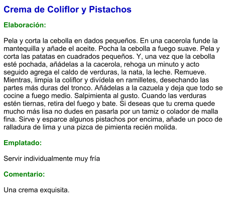 Crema de Coliflor y Pistachos  Elaboración:  Pela y corta la cebolla en dados pequeños. En una cacerola funde la mantequilla y añade el aceite. Pocha la cebolla a fuego suave. Pela y corta las patatas en cuadrados pequeños. Y, una vez que la cebolla esté pochada, añádelas a la cacerola, rehoga un minuto y acto seguido agrega el caldo de verduras, la nata, la leche. Remueve. Mientras, limpia la coliflor y divídela en ramilletes, desechando las partes más duras del tronco. Añádelas a la cazuela y deja que todo se cocine a fuego medio. Salpimienta al gusto. Cuando las verduras estén tiernas, retira del fuego y bate. Si deseas que tu crema quede mucho más lisa no dudes en pasarla por un tamiz o colador de malla fina. Sirve y esparce algunos pistachos por encima, añade un poco de ralladura de lima y una pizca de pimienta recién molida.  Emplatado:  Servir individualmente muy fría  Comentario:  Una crema exquisita.
