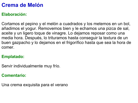 Crema de Melón  Elaboración:  Cortamos el pepino y el melón a cuadrados y los metemos en un bol, añadimos el yogur. Removemos bien y le echamos una pizca de sal, aceite y un ligero toque de vinagre. Lo dejamos reposar como una media hora. Después, lo trituramos hasta conseguir la textura de un buen gazpacho y lo dejamos en el frigorífico hasta que sea la hora de comer.   Emplatado:  Servir individualmente muy frío.   Comentario:  Una crema exquisita para el verano