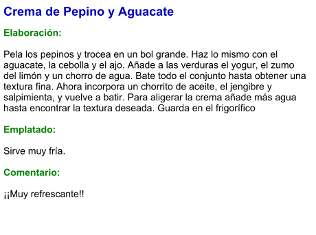 Crema de Pepino y Aguacate  Elaboración:  Pela los pepinos y trocea en un bol grande. Haz lo mismo con el aguacate, la cebolla y el ajo. Añade a las verduras el yogur, el zumo del limón y un chorro de agua. Bate todo el conjunto hasta obtener una textura fina. Ahora incorpora un chorrito de aceite, el jengibre y salpimienta, y vuelve a batir. Para aligerar la crema añade más agua hasta encontrar la textura deseada. Guarda en el frigorífico  Emplatado:  Sirve muy fría.  Comentario:  ¡¡Muy refrescante!!