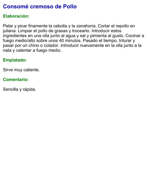 Consomé cremoso de Pollo  Elaboración:  Pelar y picar finamente la cebolla y la zanahoria. Cortar el repollo en juliana. Limpiar el pollo de grasas y trocearlo. Introducir estos ingredientes en una olla junto al agua y sal y pimienta al gusto. Cocinar a fuego medio/alto sobre unos 40 minutos. Pasado el tiempo, triturar y pasar por un chino o colador. Introducir nuevamente en la olla junto a la nata y calentar a fuego medio.  Emplatado:  Sirve muy caliente.  Comentario:  Sencilla y rápida.