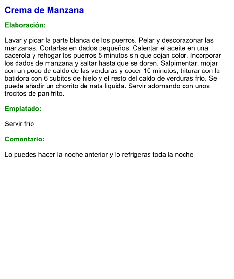 Crema de Manzana  Elaboración:  Lavar y picar la parte blanca de los puerros. Pelar y descorazonar las manzanas. Cortarlas en dados pequeños. Calentar el aceite en una cacerola y rehogar los puerros 5 minutos sin que cojan color. Incorporar los dados de manzana y saltar hasta que se doren. Salpimentar. mojar con un poco de caldo de las verduras y cocer 10 minutos, triturar con la batidora con 6 cubitos de hielo y el resto del caldo de verduras frío. Se puede añadir un chorrito de nata liquida. Servir adornando con unos trocitos de pan frito.  Emplatado:  Servir frío  Comentario:  Lo puedes hacer la noche anterior y lo refrigeras toda la noche