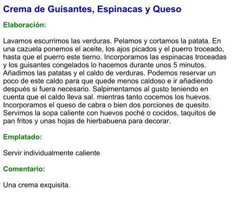 Crema de Guisantes, Espinacas y Queso  Elaboración:  Lavamos escurrimos las verduras. Pelamos y cortamos la patata. En una cazuela ponemos el aceite, los ajos picados y el puerro troceado, hasta que el puerro este tierno. Incorporamos las espinacas troceadas y los guisantes congelados lo hacemos durante unos 5 minutos. Añadimos las patatas y el caldo de verduras. Podemos reservar un poco de este caldo para que quede menos caldoso e ir añadiendo después si fuera necesario. Salpimentamos al gusto teniendo en cuenta que el caldo lleva sal. mientras tanto cocemos los huevos. Incorporamos el queso de cabra o bien dos porciones de quesito. Servimos la sopa caliente con huevos poché o cocidos, taquitos de pan fritos y unas hojas de hierbabuena para decorar.  Emplatado:  Servir individualmente caliente  Comentario:  Una crema exquisita.