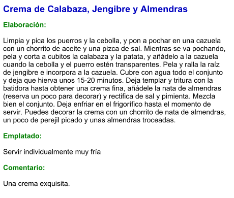 Crema de Calabaza, Jengibre y Almendras  Elaboración:  Limpia y pica los puerros y la cebolla, y pon a pochar en una cazuela con un chorrito de aceite y una pizca de sal. Mientras se va pochando, pela y corta a cubitos la calabaza y la patata, y añádelo a la cazuela cuando la cebolla y el puerro estén transparentes. Pela y ralla la raíz de jengibre e incorpora a la cazuela. Cubre con agua todo el conjunto y deja que hierva unos 15-20 minutos. Deja templar y tritura con la batidora hasta obtener una crema fina, añádele la nata de almendras (reserva un poco para decorar) y rectifica de sal y pimienta. Mezcla bien el conjunto. Deja enfriar en el frigorífico hasta el momento de servir. Puedes decorar la crema con un chorrito de nata de almendras, un poco de perejil picado y unas almendras troceadas.  Emplatado:  Servir individualmente muy fría  Comentario:  Una crema exquisita.