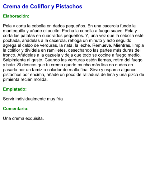 Crema de Coliflor y Pistachos  Elaboración:  Pela y corta la cebolla en dados pequeños. En una cacerola funde la mantequilla y añade el aceite. Pocha la cebolla a fuego suave. Pela y corta las patatas en cuadrados pequeños. Y, una vez que la cebolla esté pochada, añádelas a la cacerola, rehoga un minuto y acto seguido agrega el caldo de verduras, la nata, la leche. Remueve. Mientras, limpia la coliflor y divídela en ramilletes, desechando las partes más duras del tronco. Añádelas a la cazuela y deja que todo se cocine a fuego medio. Salpimienta al gusto. Cuando las verduras estén tiernas, retira del fuego y bate. Si deseas que tu crema quede mucho más lisa no dudes en pasarla por un tamiz o colador de malla fina. Sirve y esparce algunos pistachos por encima, añade un poco de ralladura de lima y una pizca de pimienta recién molida.  Emplatado:  Servir individualmente muy fría  Comentario:  Una crema exquisita.