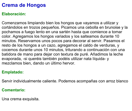 Crema de Hongos   Elaboración:  Comenzamos limpiando bien los hongos que vayamos a utilizar y cortándolos en trozos pequeños. Picamos una cebolla en brunoise y la pochamos a fuego lento en una sartén hasta que comience a tomar color. Agregamos los hongos variados y los salteamos durante 10 minutos. Reservamos unos pocos para decorar al servir. Pasamos el resto de los hongos a un cazo, agregamos el caldo de verduras, y cocemos durante unos 10 minutos, triturando a continuación con una batidora de mano para dejar con textura de puré. Añadimos la leche evaporada, -si queréis también podéis utilizar nata líquida- y mezclamos bien, dando un último hervor.   Emplatado:  Servir individualmente caliente. Podemos acompañas con arroz blanco  Comentario:  Una crema exquisita.