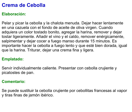 Crema de Cebolla  Elaboración:  Pelar y picar la cebolla y la chalota menuda. Dejar hacer lentamente en una cazuela con el fondo de aceite de oliva virgen. Cuando adquiera un color tostado bonito, agregar la harina, remover y dejar tostar ligeramente. Añadir el vino y el caldo, remover enérgicamente, salpimentar y dejar cocer a fuego manso durante 15 minutos. Es importante hacer la cebolla a fuego lento y que esté bien dorada, igual que la harina. Triturar, dejar una crema fina y ligera.  Emplatado:  Servir individualmente caliente. Presentar con cebolla crujiente y picatostes de pan.  Comentario:  Se puede sustituir la cebolla crujiente por cebollitas francesas al vapor y tiras finas de jamón ibérico.