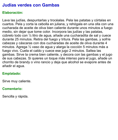 Judías verdes con Gambas  Elaboración:  Lava las judías, despuntarlas y trocéalas. Pela las patatas y córtalas en cuartos. Pela y corta la cebolla en juliana, y rehógala en una olla con una cucharada de aceite de oliva bien caliente durante unos minutos a fuego medio, sin dejar que tome color. Incorpora las judías y las patatas, cúbrelo todo con ½ litro de agua, añade una cucharadita de sal y cuece durante 25 minutos. Retira del fuego y tritura. Pela las gambas, y sofríe cabezas y cáscaras con dos cucharadas de aceite de oliva durante 4 minutos. Agrega ½ vaso de agua y alarga la cocción 5 minutos más a fuego vivo. Cuela el caldo y cuece ese jugo 2 minutos. Saltea las gambas. Sirve la crema bien caliente, y decora con las gambas y el jugo de sus cabezas. Si quieres un toque más intenso para el jugo, añade un chorrito de brandy o vino rancio y deja que alcohol se evapore antes de añadir el agua.  Emplatado:  Sirve muy caliente.  Comentario:  Sencilla y rápida.